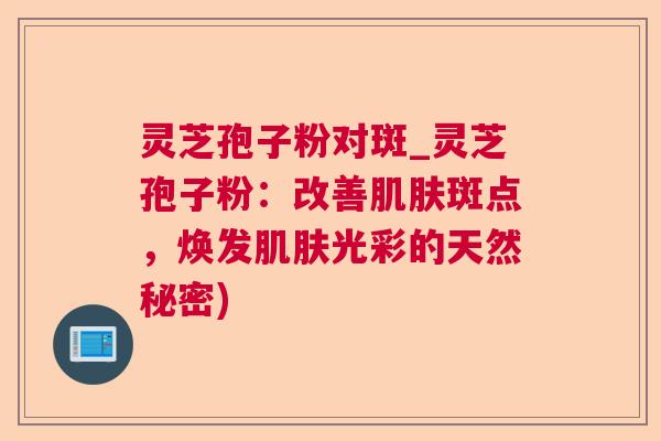 灵芝孢子粉对斑_灵芝孢子粉:改善斑点,焕发光彩的天然秘密) 灵芝孢子粉对斑_灵芝孢子粉:改善斑点,焕发光彩的天然秘密)