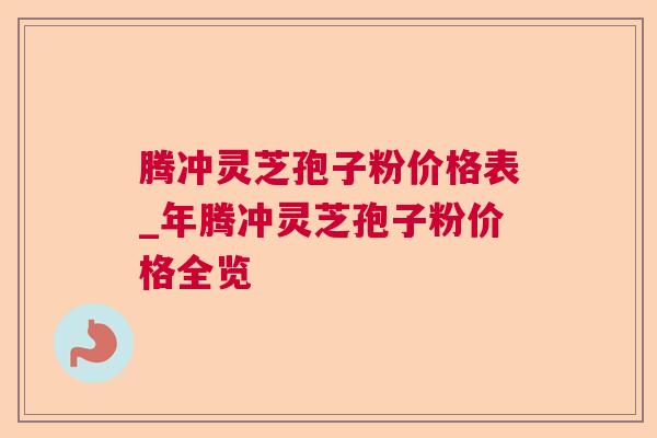 腾冲灵芝孢子粉价格表_年腾冲灵芝孢子粉价格全览 腾冲灵芝孢子粉价格表_年腾冲灵芝孢子粉价格全览