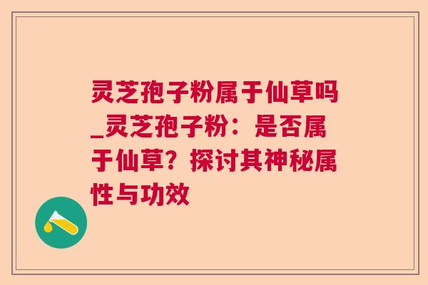 灵芝孢子粉属于仙草吗_灵芝孢子粉:是否属于仙草?探讨其神秘属性与功效 灵芝孢子粉属于仙草吗_灵芝孢子粉:是否属于仙草?探讨其神秘属性与功效