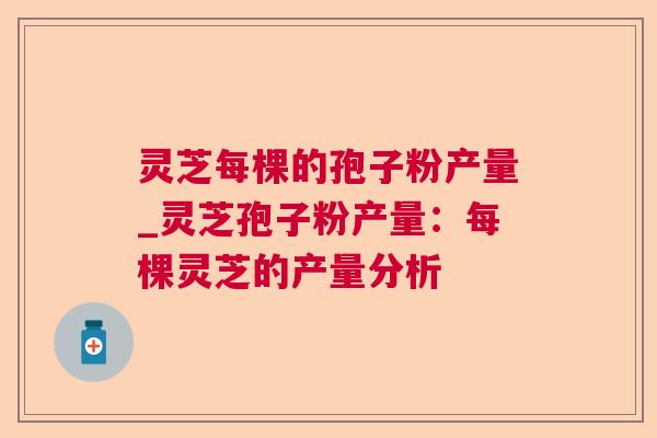 灵芝每棵的孢子粉产量_灵芝孢子粉产量:每棵灵芝的产量分析 灵芝每棵的孢子粉产量_灵芝孢子粉产量:每棵灵芝的产量分析