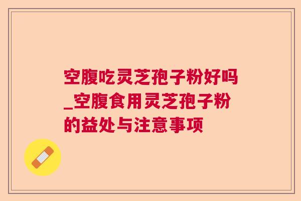 空腹吃灵芝孢子粉好吗_空腹食用灵芝孢子粉的益处与注意事项 空腹吃灵芝孢子粉好吗_空腹食用灵芝孢子粉的益处与注意事项