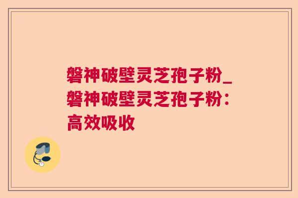 磐神破壁灵芝孢子粉_磐神破壁灵芝孢子粉:高效吸收 磐神破壁灵芝孢子粉_磐神破壁灵芝孢子粉:高效吸收