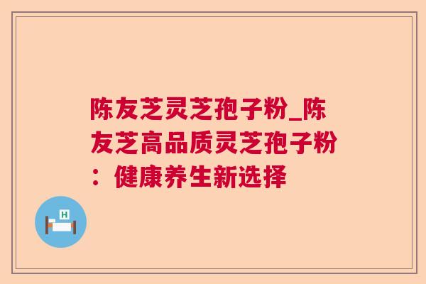 陈友芝灵芝孢子粉_陈友芝高品质灵芝孢子粉:健康养生新选择 陈友芝灵芝孢子粉_陈友芝高品质灵芝孢子粉:健康养生新选择