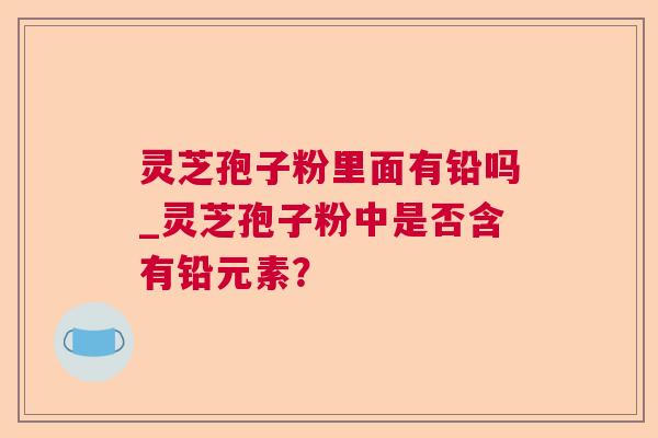 灵芝孢子粉里面有铅吗_灵芝孢子粉中是否含有铅元素? 灵芝孢子粉里面有铅吗_灵芝孢子粉中是否含有铅元素?