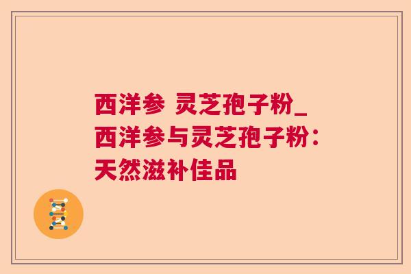 西洋参 灵芝孢子粉_西洋参与灵芝孢子粉:天然滋补佳品 西洋参 灵芝孢子粉_西洋参与灵芝孢子粉:天然滋补佳品