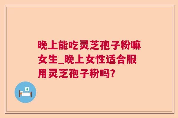 晚上能吃灵芝孢子粉嘛女生_晚上女性适合服用灵芝孢子粉吗? 晚上能吃灵芝孢子粉嘛女生_晚上女性适合服用灵芝孢子粉吗?