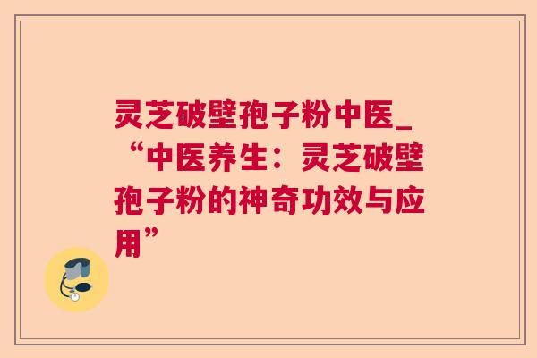 灵芝破壁孢子粉中医_“中医养生:灵芝破壁孢子粉的神奇功效与应用” 灵芝破壁孢子粉中医_“中医养生:灵芝破壁孢子粉的神奇功效与应用”