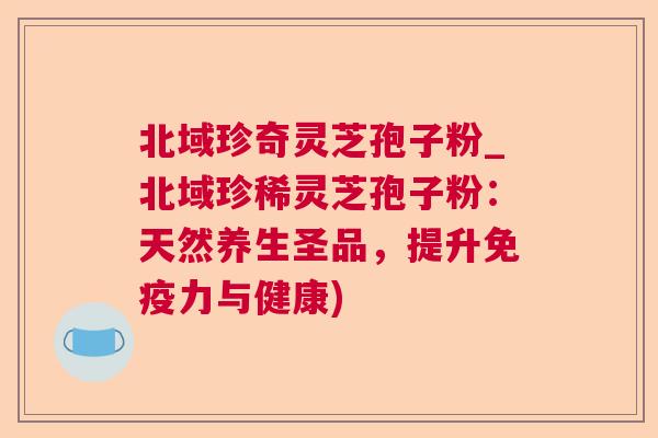 北域珍奇灵芝孢子粉_北域珍稀灵芝孢子粉:天然养生圣品,提升免疫力与健康) 北域珍奇灵芝孢子粉_北域珍稀灵芝孢子粉:天然养生圣品,提升免疫力与健康)