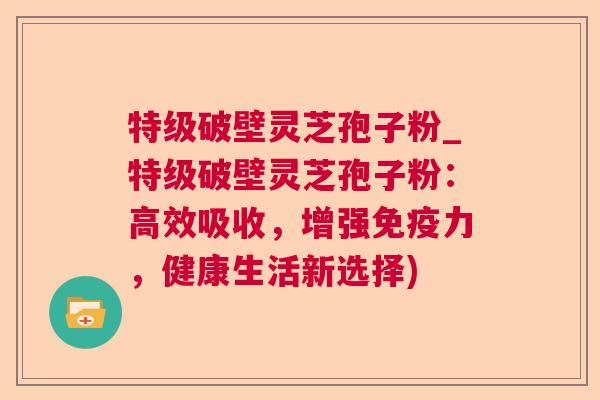 特级破壁灵芝孢子粉_特级破壁灵芝孢子粉:高效吸收,增强免疫力,健康生活新选择) 特级破壁灵芝孢子粉_特级破壁灵芝孢子粉:高效吸收,增强免疫力,健康生活新选择)