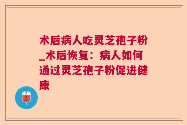 术后人吃灵芝孢子粉_术后恢复:人如何通过灵芝孢子粉促进健康 术后人吃灵芝孢子粉_术后恢复:人如何通过灵芝孢子粉促进健康