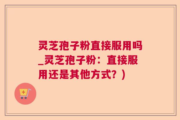 灵芝孢子粉直接服用吗_灵芝孢子粉:直接服用还是其他方式?) 灵芝孢子粉直接服用吗_灵芝孢子粉:直接服用还是其他方式?)