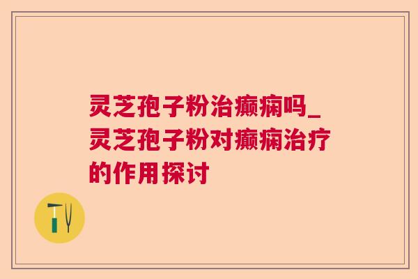 灵芝孢子粉癫痫吗_灵芝孢子粉对癫痫的作用探讨 灵芝孢子粉癫痫吗_灵芝孢子粉对癫痫的作用探讨