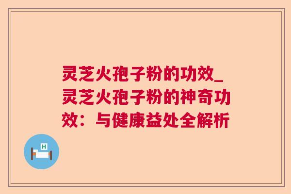 灵芝火孢子粉的功效_灵芝火孢子粉的神奇功效:与健康益处全解析 灵芝火孢子粉的功效_灵芝火孢子粉的神奇功效:与健康益处全解析