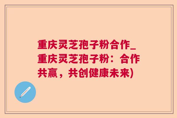 重庆灵芝孢子粉合作_重庆灵芝孢子粉:合作共赢,共创健康未来) 重庆灵芝孢子粉合作_重庆灵芝孢子粉:合作共赢,共创健康未来)