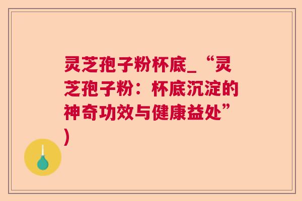 灵芝孢子粉杯底_“灵芝孢子粉:杯底沉淀的神奇功效与健康益处”) 灵芝孢子粉杯底_“灵芝孢子粉:杯底沉淀的神奇功效与健康益处”)