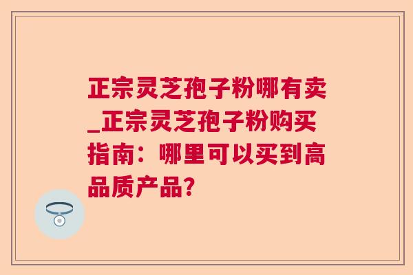 正宗灵芝孢子粉哪有卖_正宗灵芝孢子粉购买指南:哪里可以买到高品质产品? 正宗灵芝孢子粉哪有卖_正宗灵芝孢子粉购买指南:哪里可以买到高品质产品?