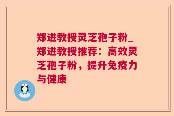 郑进教授灵芝孢子粉_郑进教授推荐:高效灵芝孢子粉,提升免疫力与健康 郑进教授灵芝孢子粉_郑进教授推荐:高效灵芝孢子粉,提升免疫力与健康