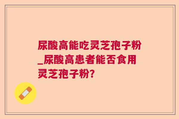 尿酸高能吃灵芝孢子粉_尿酸高患者能否食用灵芝孢子粉? 尿酸高能吃灵芝孢子粉_尿酸高患者能否食用灵芝孢子粉?