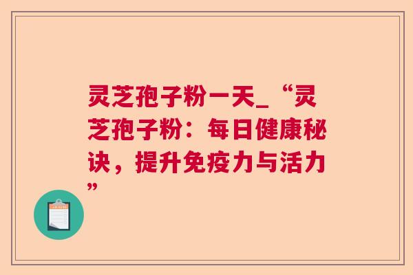 灵芝孢子粉一天_“灵芝孢子粉:每日健康秘诀,提升免疫力与活力” 灵芝孢子粉一天_“灵芝孢子粉:每日健康秘诀,提升免疫力与活力”