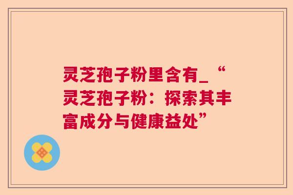 灵芝孢子粉里含有_“灵芝孢子粉:探索其丰富成分与健康益处” 灵芝孢子粉里含有_“灵芝孢子粉:探索其丰富成分与健康益处”