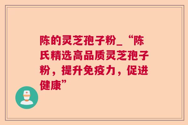 陈的灵芝孢子粉_“陈氏精选高品质灵芝孢子粉,提升免疫力,促进健康” 陈的灵芝孢子粉_“陈氏精选高品质灵芝孢子粉,提升免疫力,促进健康”