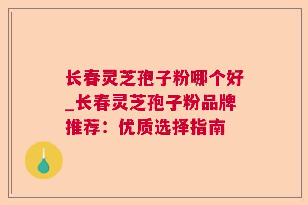 长春灵芝孢子粉哪个好_长春灵芝孢子粉品牌推荐:优质选择指南 长春灵芝孢子粉哪个好_长春灵芝孢子粉品牌推荐:优质选择指南