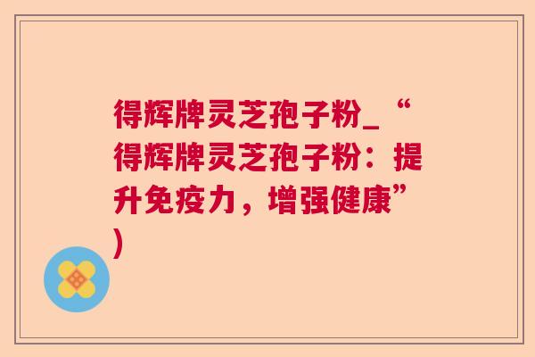 得辉牌灵芝孢子粉_“得辉牌灵芝孢子粉:提升免疫力,增强健康”) 得辉牌灵芝孢子粉_“得辉牌灵芝孢子粉:提升免疫力,增强健康”)