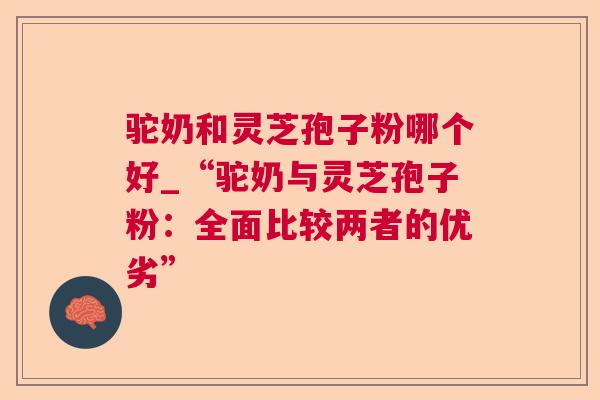驼奶和灵芝孢子粉哪个好_“驼奶与灵芝孢子粉:全面比较两者的优劣” 驼奶和灵芝孢子粉哪个好_“驼奶与灵芝孢子粉:全面比较两者的优劣”