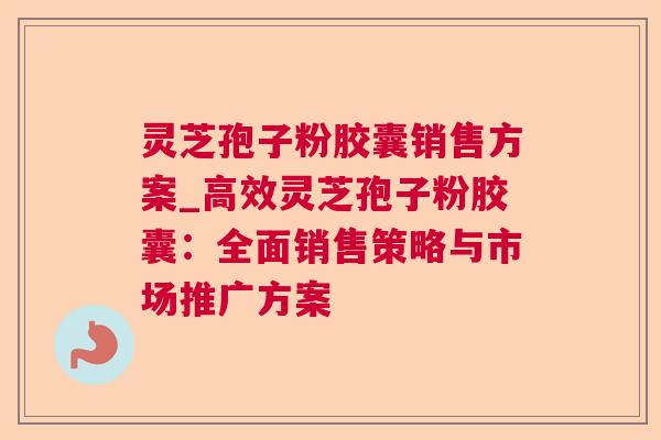 灵芝孢子粉胶囊销售方案_高效灵芝孢子粉胶囊:全面销售策略与市场推广方案 灵芝孢子粉胶囊销售方案_高效灵芝孢子粉胶囊:全面销售策略与市场推广方案