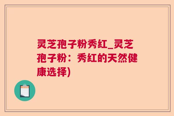 灵芝孢子粉秀红_灵芝孢子粉:秀红的天然健康选择) 灵芝孢子粉秀红_灵芝孢子粉:秀红的天然健康选择)