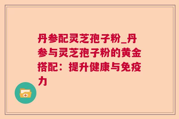 丹参配灵芝孢子粉_丹参与灵芝孢子粉的黄金搭配:提升健康与免疫力 丹参配灵芝孢子粉_丹参与灵芝孢子粉的黄金搭配:提升健康与免疫力