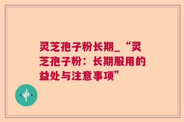 灵芝孢子粉长期_“灵芝孢子粉:长期服用的益处与注意事项” 灵芝孢子粉长期_“灵芝孢子粉:长期服用的益处与注意事项”