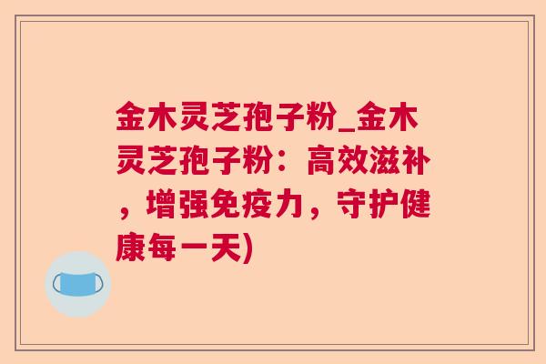 金木灵芝孢子粉_金木灵芝孢子粉:高效滋补,增强免疫力,守护健康每一天) 金木灵芝孢子粉_金木灵芝孢子粉:高效滋补,增强免疫力,守护健康每一天)