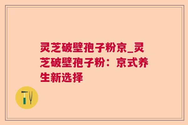 灵芝破壁孢子粉京_灵芝破壁孢子粉:京式养生新选择 灵芝破壁孢子粉京_灵芝破壁孢子粉:京式养生新选择