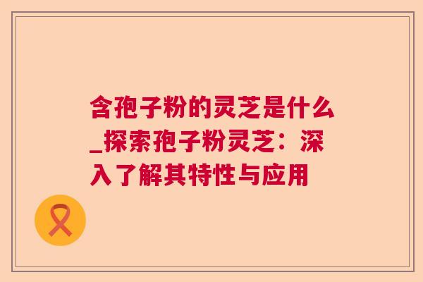含孢子粉的灵芝是什么_探索孢子粉灵芝:深入了解其特性与应用 含孢子粉的灵芝是什么_探索孢子粉灵芝:深入了解其特性与应用