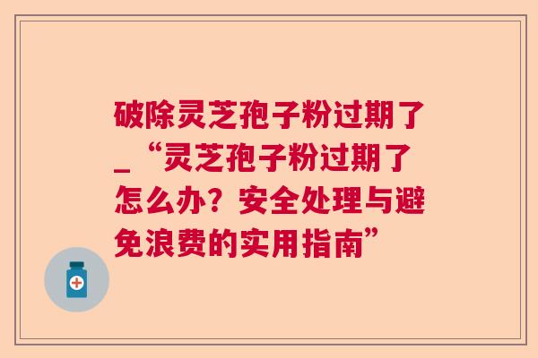破除灵芝孢子粉过期了_“灵芝孢子粉过期了怎么办?安全处理与避免浪费的实用指南” 破除灵芝孢子粉过期了_“灵芝孢子粉过期了怎么办?安全处理与避免浪费的实用指南”