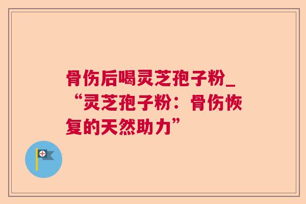 骨伤后喝灵芝孢子粉_“灵芝孢子粉:骨伤恢复的天然助力” 骨伤后喝灵芝孢子粉_“灵芝孢子粉:骨伤恢复的天然助力”