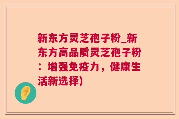 新东方灵芝孢子粉_新东方高品质灵芝孢子粉:增强免疫力,健康生活新选择) 新东方灵芝孢子粉_新东方高品质灵芝孢子粉:增强免疫力,健康生活新选择)