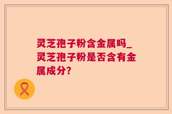 灵芝孢子粉含金属吗_灵芝孢子粉是否含有金属成分? 灵芝孢子粉含金属吗_灵芝孢子粉是否含有金属成分?