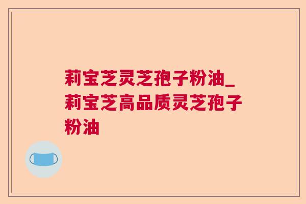莉宝芝灵芝孢子粉油_莉宝芝高品质灵芝孢子粉油 莉宝芝灵芝孢子粉油_莉宝芝高品质灵芝孢子粉油