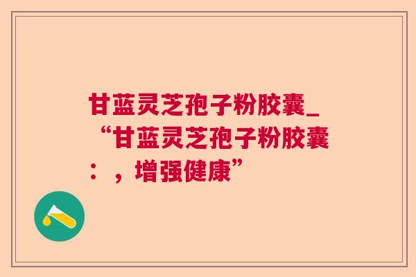 甘蓝灵芝孢子粉胶囊_“甘蓝灵芝孢子粉胶囊:,增强健康” 甘蓝灵芝孢子粉胶囊_“甘蓝灵芝孢子粉胶囊:,增强健康”