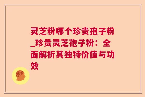 灵芝粉哪个珍贵孢子粉_珍贵灵芝孢子粉:全面解析其独特价值与功效 灵芝粉哪个珍贵孢子粉_珍贵灵芝孢子粉:全面解析其独特价值与功效