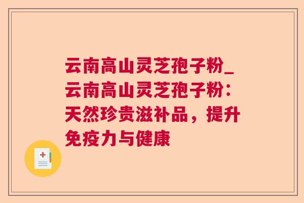 云南高山灵芝孢子粉_云南高山灵芝孢子粉:天然珍贵滋补品,提升免疫力与健康 云南高山灵芝孢子粉_云南高山灵芝孢子粉:天然珍贵滋补品,提升免疫力与健康