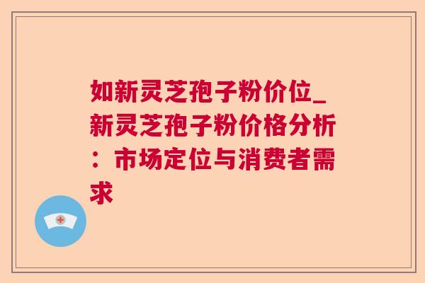 如新灵芝孢子粉价位_新灵芝孢子粉价格分析:市场定位与消费者需求 如新灵芝孢子粉价位_新灵芝孢子粉价格分析:市场定位与消费者需求