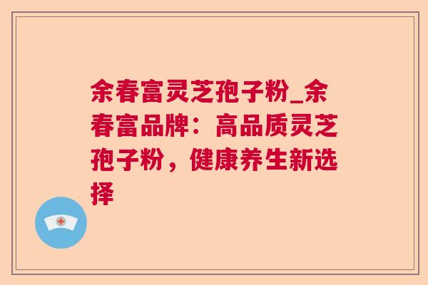 余春富灵芝孢子粉_余春富品牌:高品质灵芝孢子粉,健康养生新选择 余春富灵芝孢子粉_余春富品牌:高品质灵芝孢子粉,健康养生新选择