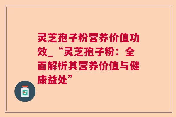 灵芝孢子粉营养价值功效_“灵芝孢子粉:全面解析其营养价值与健康益处” 灵芝孢子粉营养价值功效_“灵芝孢子粉:全面解析其营养价值与健康益处”