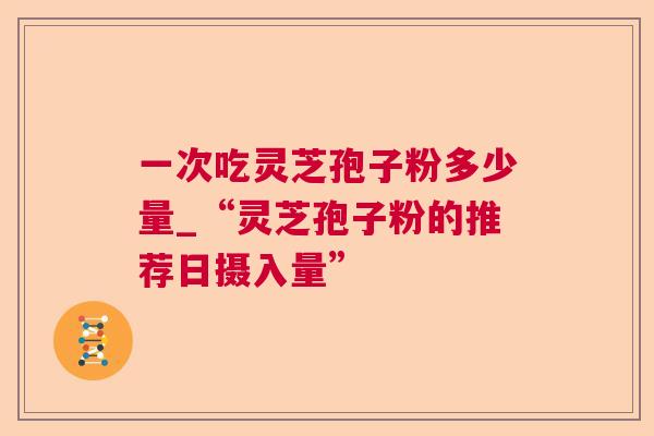 一次吃灵芝孢子粉多少量_“灵芝孢子粉的推荐日摄入量” 一次吃灵芝孢子粉多少量_“灵芝孢子粉的推荐日摄入量”