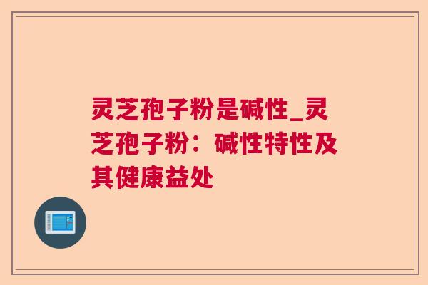 灵芝孢子粉是碱性_灵芝孢子粉:碱性特性及其健康益处 灵芝孢子粉是碱性_灵芝孢子粉:碱性特性及其健康益处