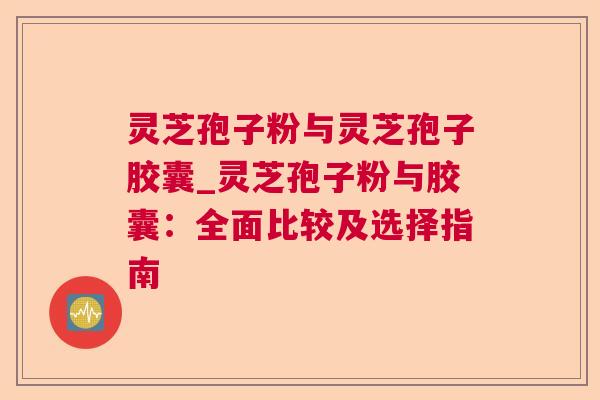 灵芝孢子粉与灵芝孢子胶囊_灵芝孢子粉与胶囊:全面比较及选择指南 灵芝孢子粉与灵芝孢子胶囊_灵芝孢子粉与胶囊:全面比较及选择指南
