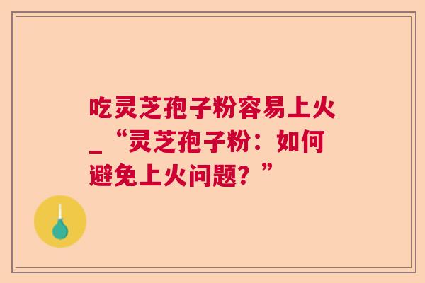 吃灵芝孢子粉容易上火_“灵芝孢子粉:如何避免上火问题?” 吃灵芝孢子粉容易上火_“灵芝孢子粉:如何避免上火问题?”